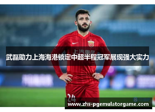 武磊助力上海海港锁定中超半程冠军展现强大实力