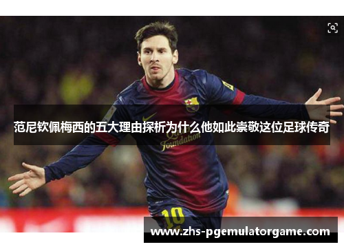 范尼钦佩梅西的五大理由探析为什么他如此崇敬这位足球传奇 范尼钦佩梅西的五大理由探析为什么他如此崇敬这位足球传奇