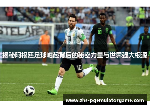 揭秘阿根廷足球崛起背后的秘密力量与世界强大根源