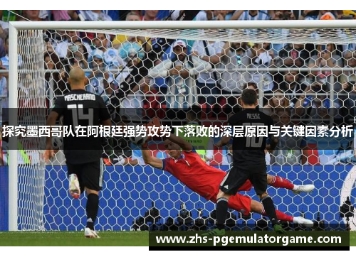 探究墨西哥队在阿根廷强势攻势下落败的深层原因与关键因素分析