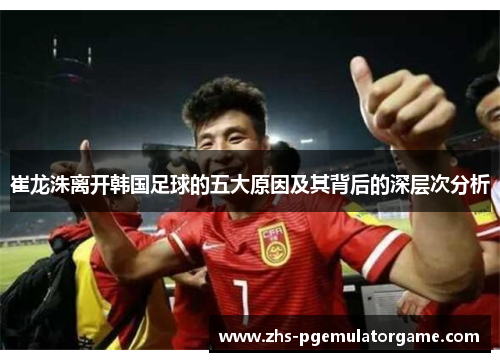 崔龙洙离开韩国足球的五大原因及其背后的深层次分析 崔龙洙离开韩国足球的五大原因及其背后的深层次分析