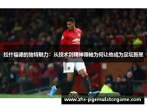 拉什福德的独特魅力：从技术到精神领袖为何让他成为足坛新星