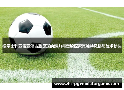 揭示比利亚雷亚尔古派足球的魅力与奥秘探索其独特风格与战术秘诀 揭示比利亚雷亚尔古派足球的魅力与奥秘探索其独特风格与战术秘诀