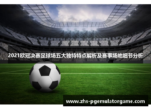 2021欧冠决赛足球场五大独特特点解析及赛事场地细节分析