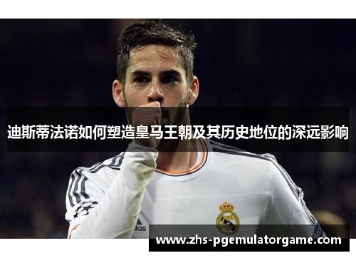 迪斯蒂法诺如何塑造皇马王朝及其历史地位的深远影响