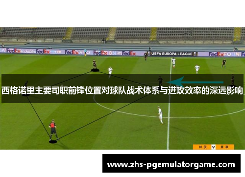 西格诺里主要司职前锋位置对球队战术体系与进攻效率的深远影响 西格诺里主要司职前锋位置对球队战术体系与进攻效率的深远影响