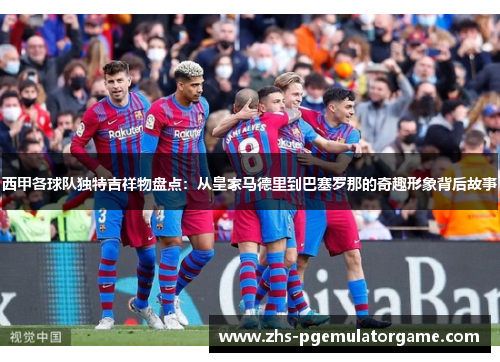 西甲各球队独特吉祥物盘点：从皇家马德里到巴塞罗那的奇趣形象背后故事
