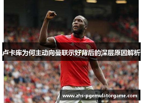 卢卡库为何主动向曼联示好背后的深层原因解析 卢卡库为何主动向曼联示好背后的深层原因解析