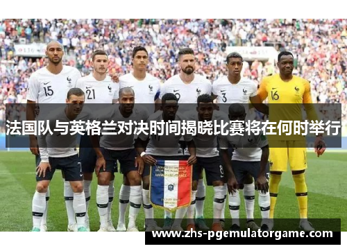 法国队与英格兰对决时间揭晓比赛将在何时举行 法国队与英格兰对决时间揭晓比赛将在何时举行