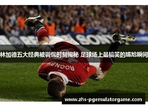 林加德五大经典被调侃时刻揭秘 足球场上最搞笑的尴尬瞬间 林加德五大经典被调侃时刻揭秘 足球场上最搞笑的尴尬瞬间