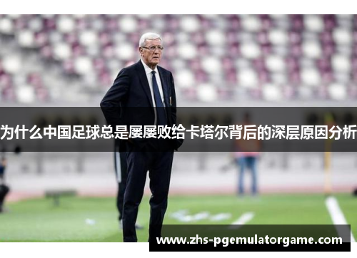 为什么中国足球总是屡屡败给卡塔尔背后的深层原因分析 为什么中国足球总是屡屡败给卡塔尔背后的深层原因分析