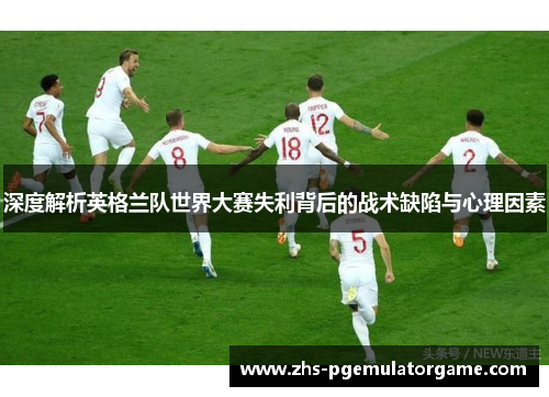 深度解析英格兰队世界大赛失利背后的战术缺陷与心理因素 深度解析英格兰队世界大赛失利背后的战术缺陷与心理因素