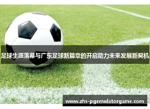 足球生涯落幕与广东足球新篇章的开启助力未来发展新契机