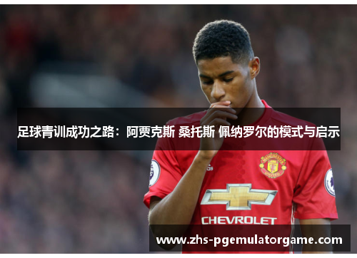 足球青训成功之路:阿贾克斯 桑托斯 佩纳罗尔的模式与启示 足球青训成功之路:阿贾克斯 桑托斯 佩纳罗尔的模式与启示