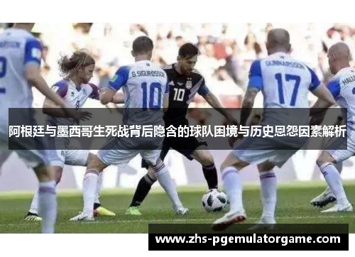 阿根廷与墨西哥生死战背后隐含的球队困境与历史恩怨因素解析