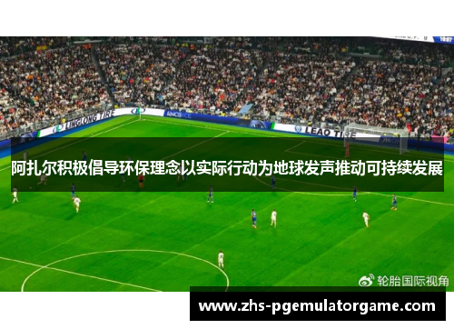 阿扎尔积极倡导环保理念以实际行动为地球发声推动可持续发展 阿扎尔积极倡导环保理念以实际行动为地球发声推动可持续发展