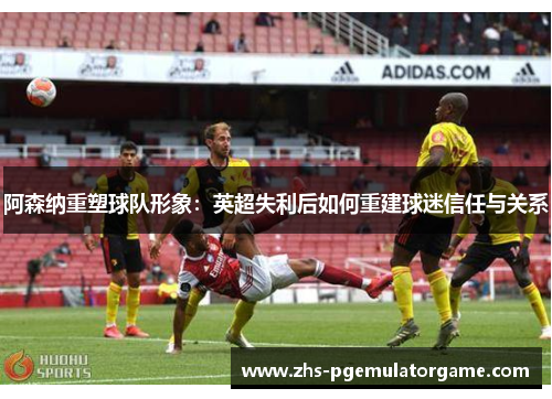 阿森纳重塑球队形象:英超失利后如何重建球迷信任与关系 阿森纳重塑球队形象:英超失利后如何重建球迷信任与关系