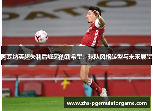 阿森纳英超失利后崛起的新希望:球队风格转型与未来展望 阿森纳英超失利后崛起的新希望:球队风格转型与未来展望