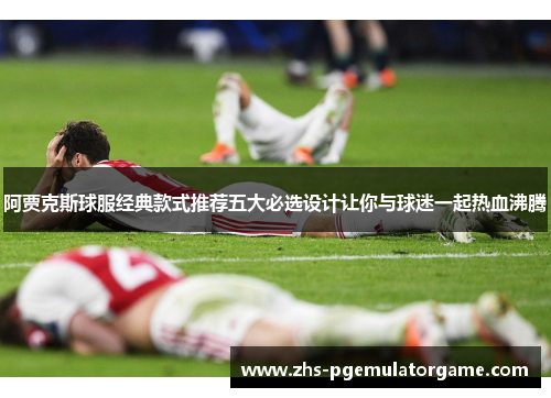 阿贾克斯球服经典款式推荐五大必选设计让你与球迷一起热血沸腾