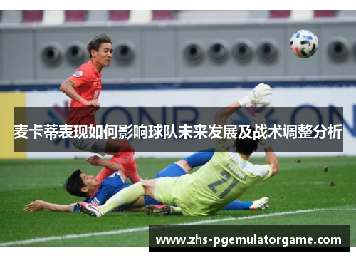 麦卡蒂表现如何影响球队未来发展及战术调整分析 麦卡蒂表现如何影响球队未来发展及战术调整分析