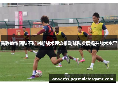曼联教练团队不断创新战术理念推动球队发展提升战术水平