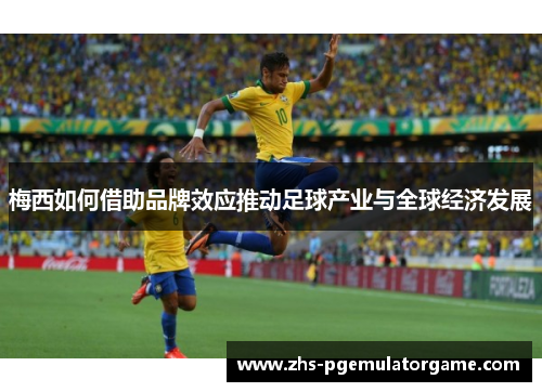 梅西如何借助品牌效应推动足球产业与全球经济发展