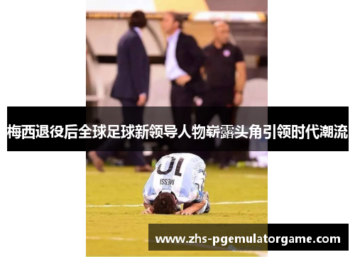 梅西退役后全球足球新领导人物崭露头角引领时代潮流